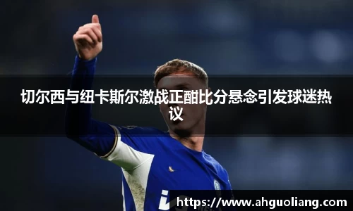 切尔西与纽卡斯尔激战正酣比分悬念引发球迷热议